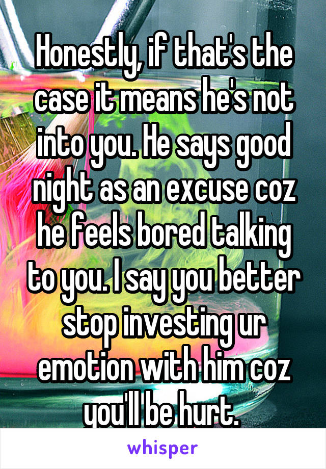 Honestly, if that's the case it means he's not into you. He says good night as an excuse coz he feels bored talking to you. I say you better stop investing ur emotion with him coz you'll be hurt. 