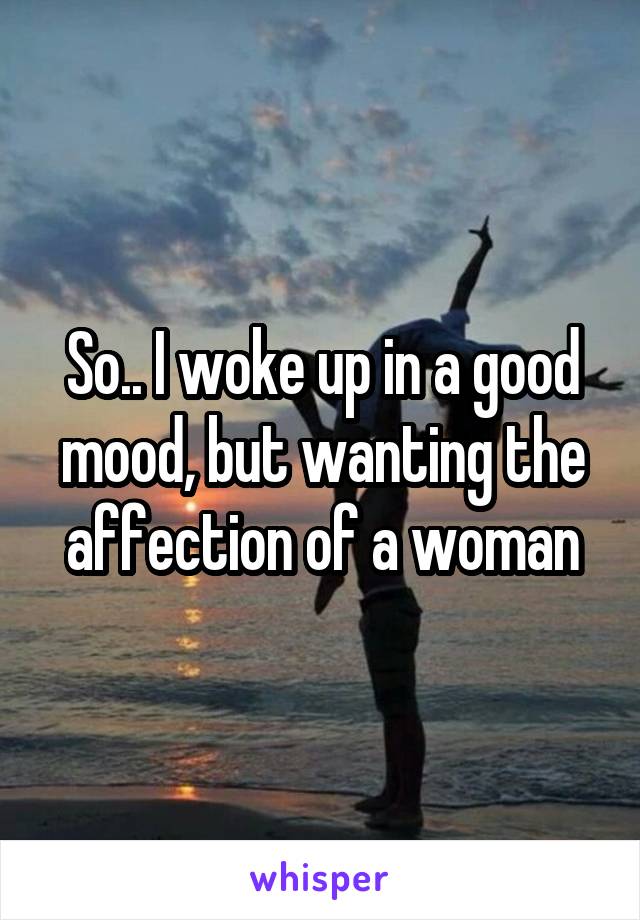So.. I woke up in a good mood, but wanting the affection of a woman