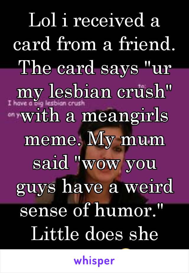 Lol i received a card from a friend. The card says "ur my lesbian crush" with a meangirls meme. My mum said "wow you guys have a weird sense of humor." 
Little does she know...😂