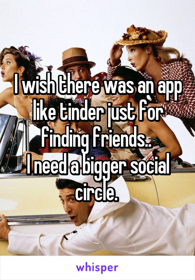 I wish there was an app like tinder just for finding friends.. 
I need a bigger social circle. 