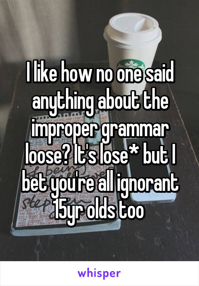 I like how no one said anything about the improper grammar loose? It's lose* but I bet you're all ignorant 15yr olds too 