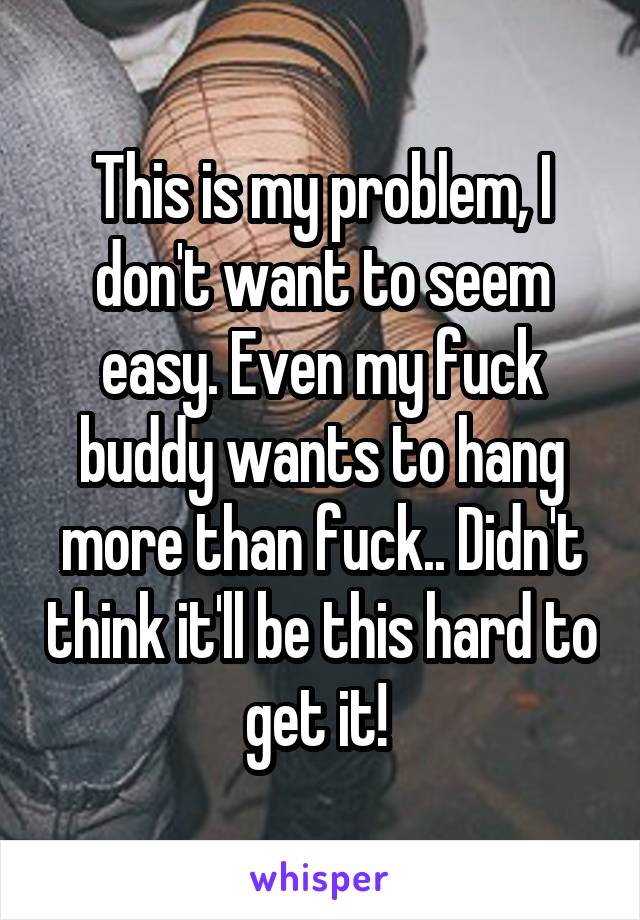 This is my problem, I don't want to seem easy. Even my fuck buddy wants to hang more than fuck.. Didn't think it'll be this hard to get it! 