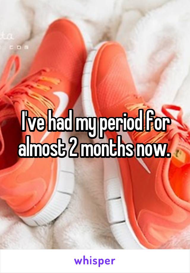 I've had my period for almost 2 months now. 