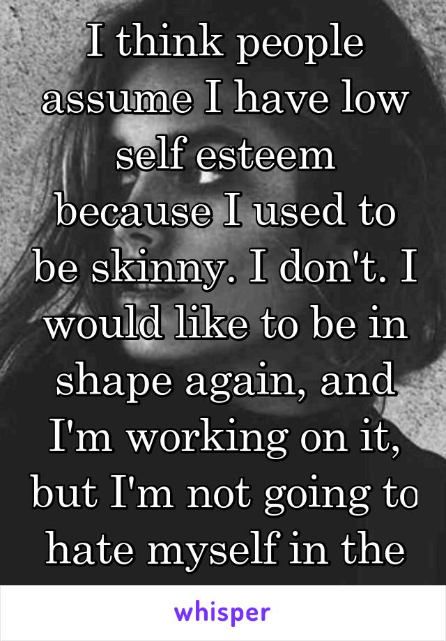 I think people assume I have low self esteem because I used to be skinny. I don't. I would like to be in shape again, and I'm working on it, but I'm not going to hate myself in the meantime. 