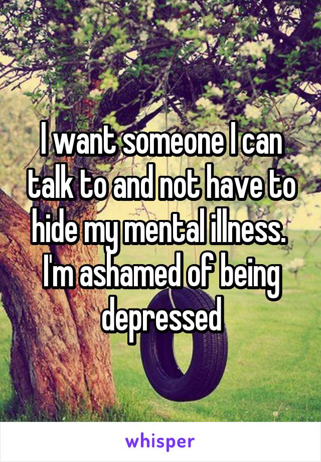 I want someone I can talk to and not have to hide my mental illness. 
I'm ashamed of being depressed