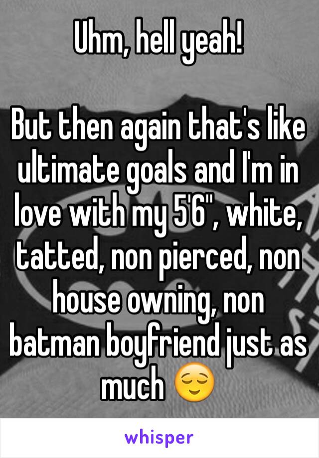 Uhm, hell yeah! 

But then again that's like ultimate goals and I'm in love with my 5'6", white, tatted, non pierced, non house owning, non batman boyfriend just as much 😌