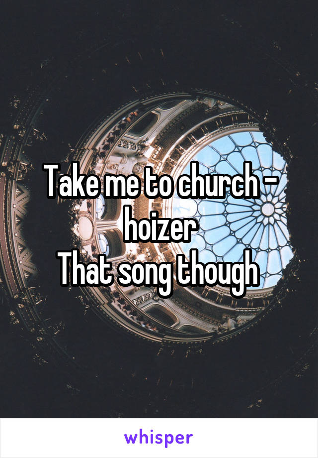 Take me to church - hoizer
That song though 
