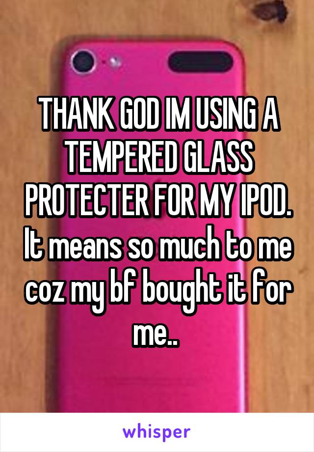 THANK GOD IM USING A TEMPERED GLASS PROTECTER FOR MY IPOD. It means so much to me coz my bf bought it for me.. 