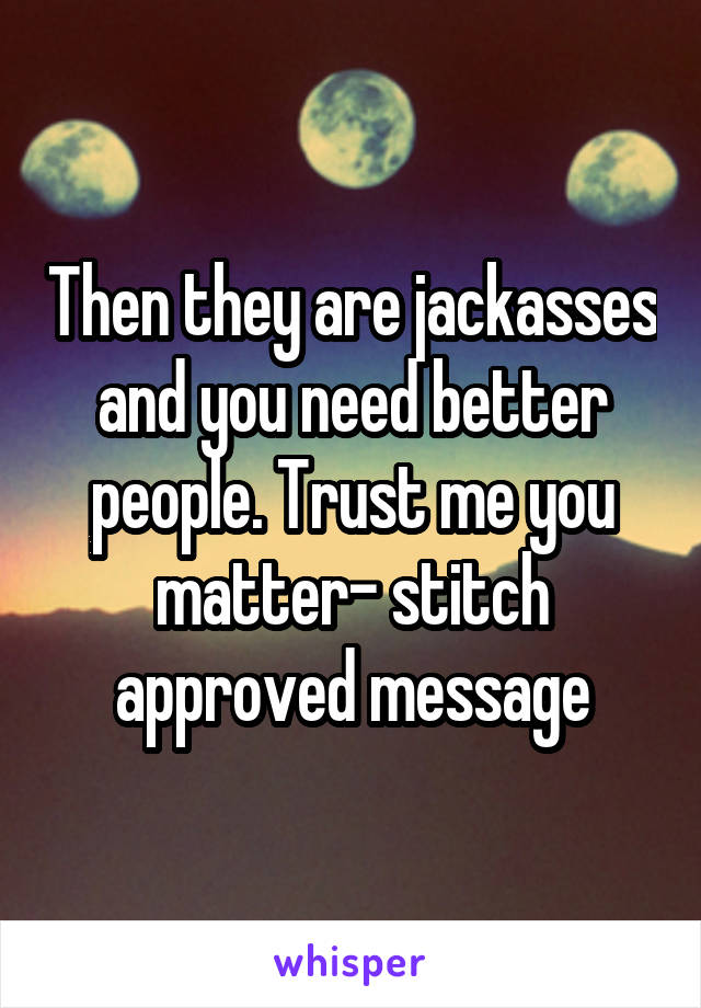 Then they are jackasses and you need better people. Trust me you matter- stitch approved message