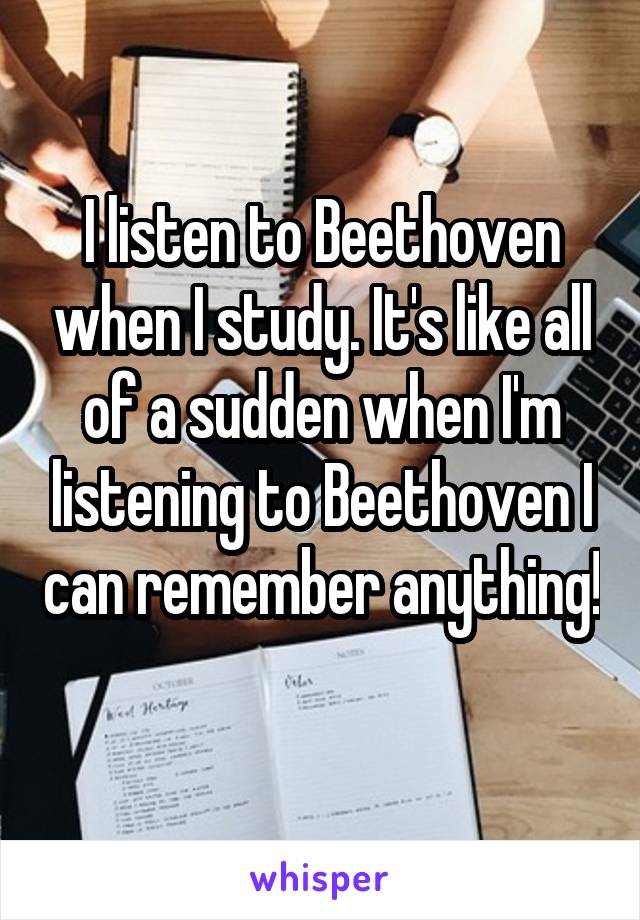I listen to Beethoven when I study. It's like all of a sudden when I'm listening to Beethoven I can remember anything! 