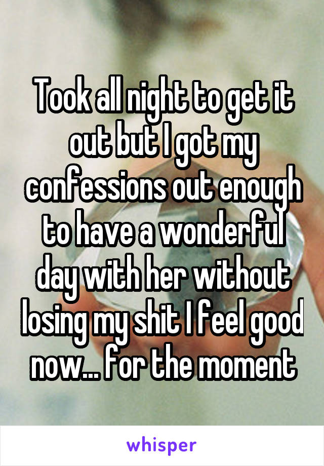 Took all night to get it out but I got my confessions out enough to have a wonderful day with her without losing my shit I feel good now... for the moment