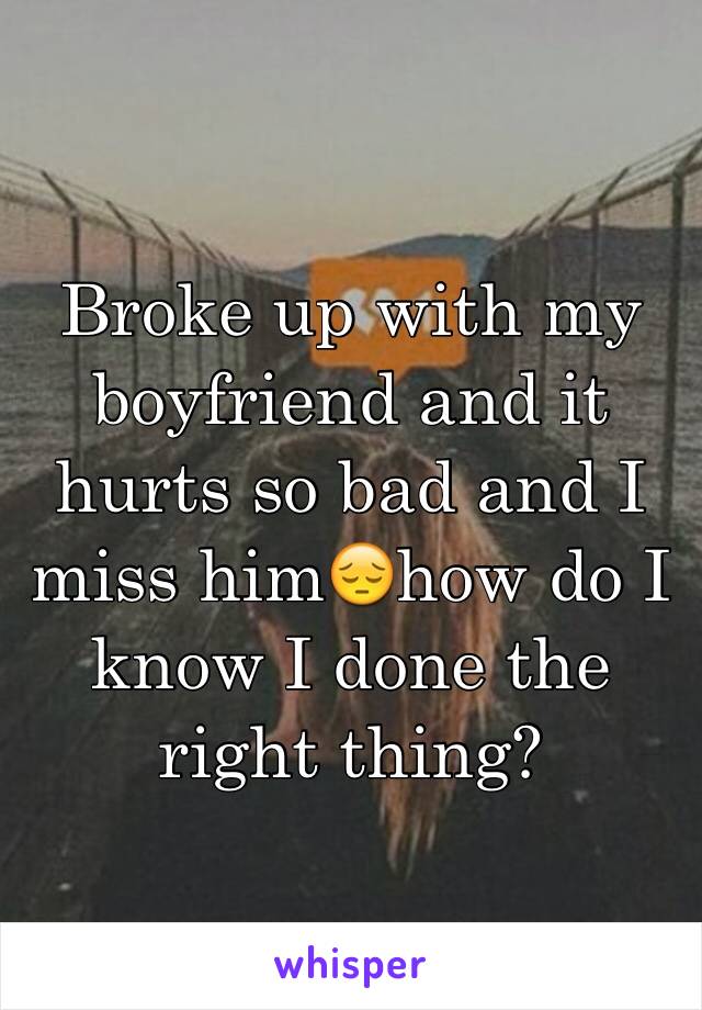 Broke up with my boyfriend and it hurts so bad and I miss him😔how do I know I done the right thing?