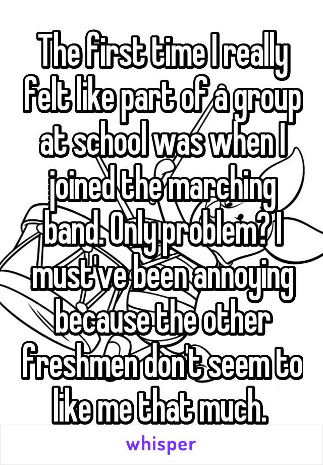 The first time I really felt like part of a group at school was when I joined the marching band. Only problem? I must've been annoying because the other freshmen don't seem to like me that much. 