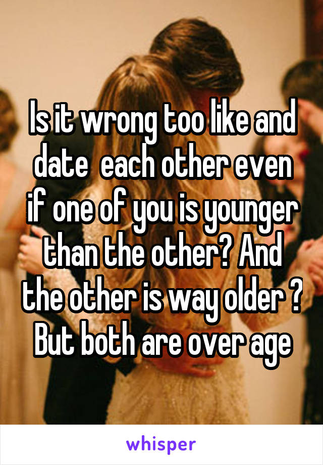 Is it wrong too like and date  each other even if one of you is younger than the other? And the other is way older ? But both are over age