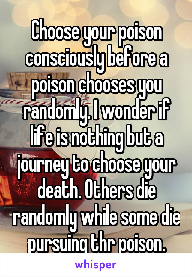 Choose your poison consciously before a poison chooses you randomly. I wonder if life is nothing but a journey to choose your death. Others die randomly while some die pursuing thr poison.