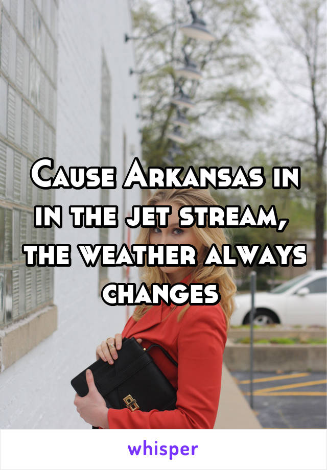 Cause Arkansas in in the jet stream,  the weather always changes 