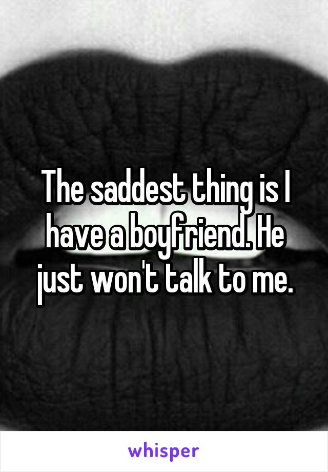 The saddest thing is I have a boyfriend. He just won't talk to me.