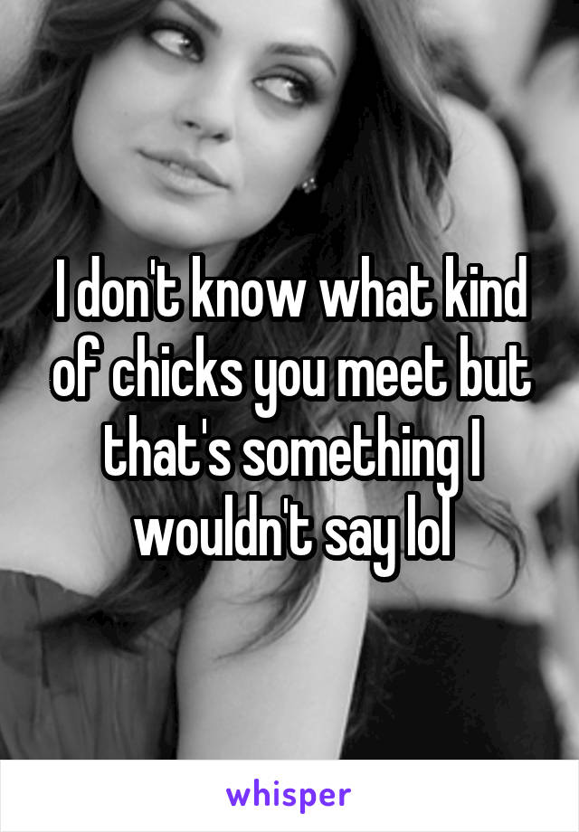 I don't know what kind of chicks you meet but that's something I wouldn't say lol