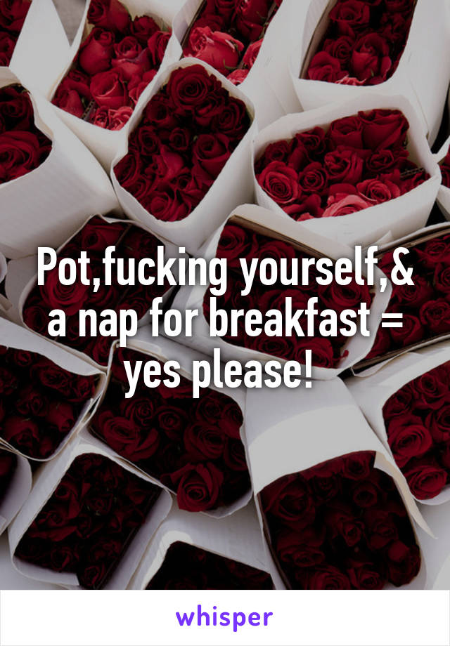 Pot,fucking yourself,& a nap for breakfast = yes please! 