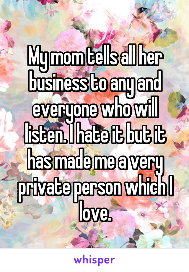 My mom tells all her business to any and everyone who will listen. I hate it but it has made me a very private person which I love.