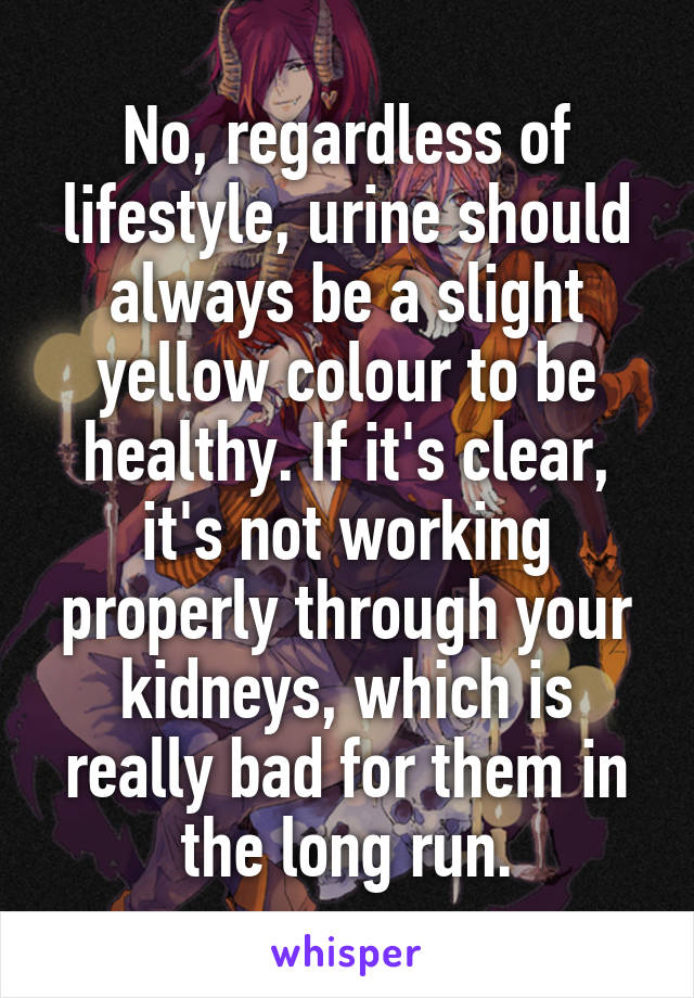 No, regardless of lifestyle, urine should always be a slight yellow colour to be healthy. If it's clear, it's not working properly through your kidneys, which is really bad for them in the long run.