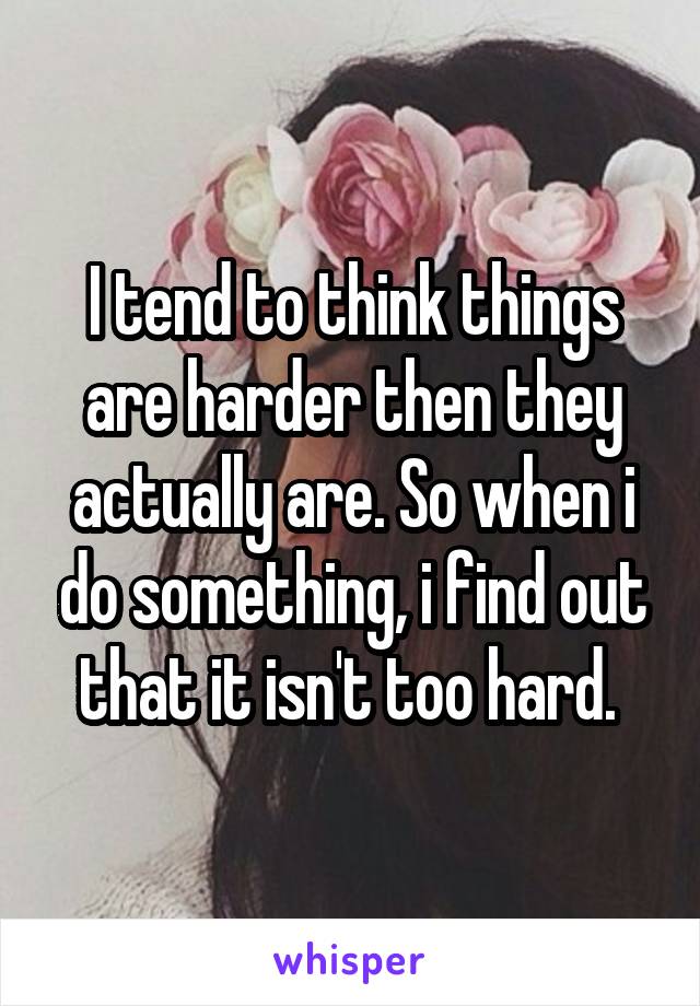 I tend to think things are harder then they actually are. So when i do something, i find out that it isn't too hard. 