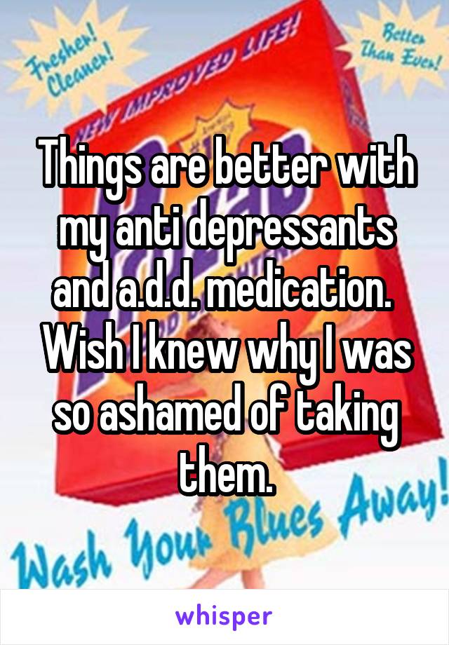 Things are better with my anti depressants and a.d.d. medication. 
Wish I knew why I was so ashamed of taking them.