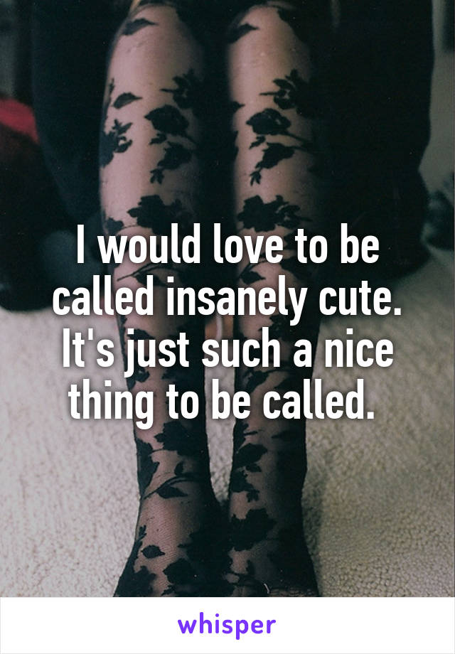 I would love to be called insanely cute. It's just such a nice thing to be called. 