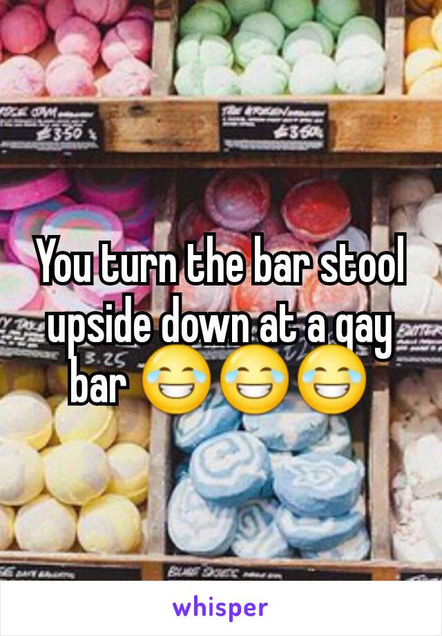 You turn the bar stool upside down at a gay bar 😂😂😂