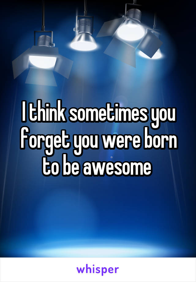 I think sometimes you forget you were born to be awesome 