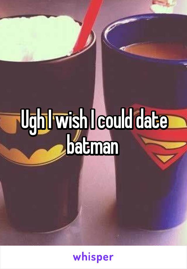 Ugh I wish I could date batman 