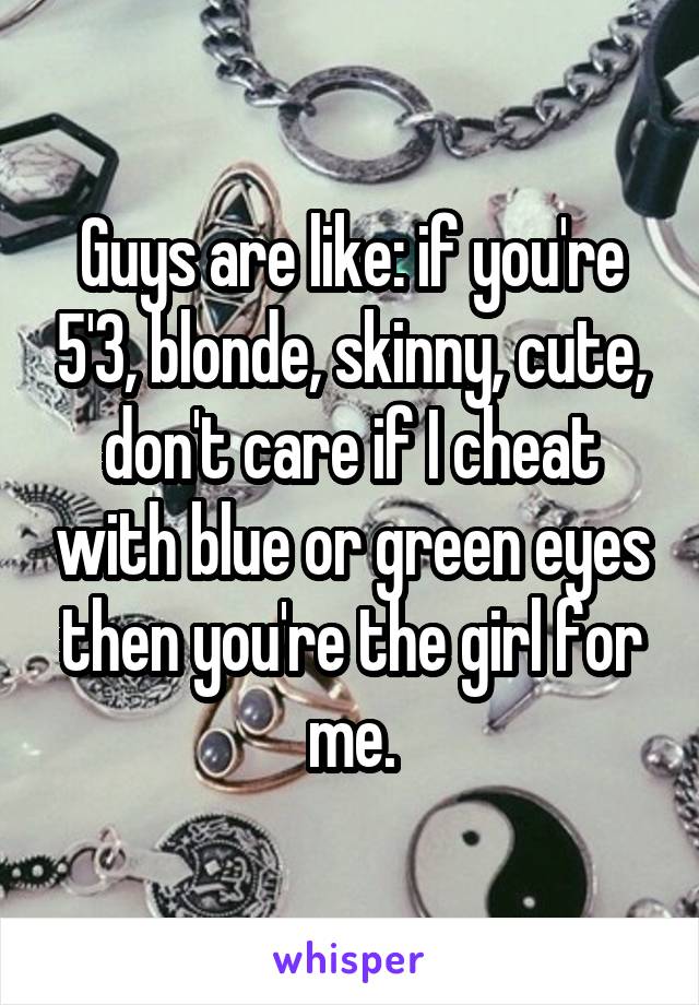 Guys are like: if you're 5'3, blonde, skinny, cute, don't care if I cheat with blue or green eyes then you're the girl for me.