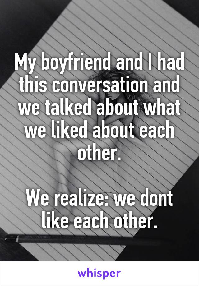 My boyfriend and I had this conversation and we talked about what we liked about each other.

We realize: we dont like each other.