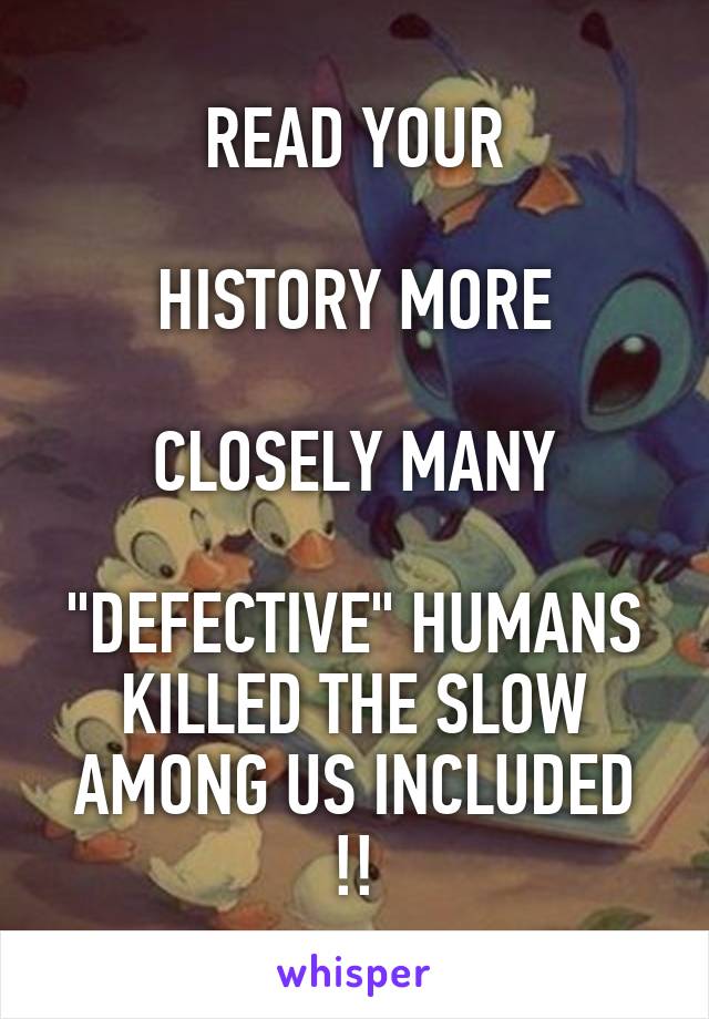 READ YOUR

HISTORY MORE

CLOSELY MANY

"DEFECTIVE" HUMANS
KILLED THE SLOW AMONG US INCLUDED !!