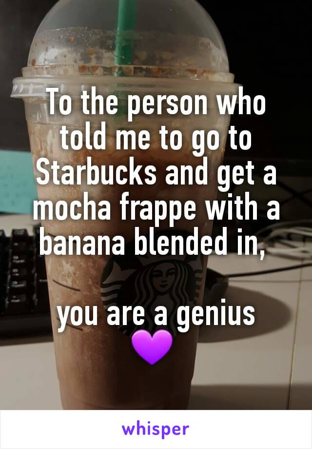 To the person who told me to go to Starbucks and get a mocha frappe with a banana blended in, 

you are a genius
💜 