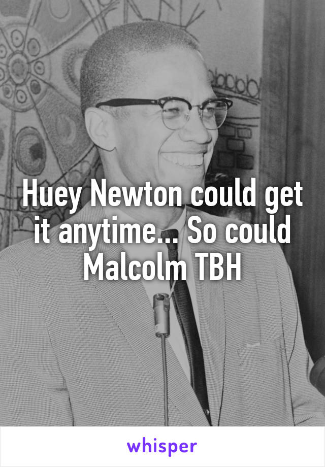 Huey Newton could get it anytime... So could Malcolm TBH