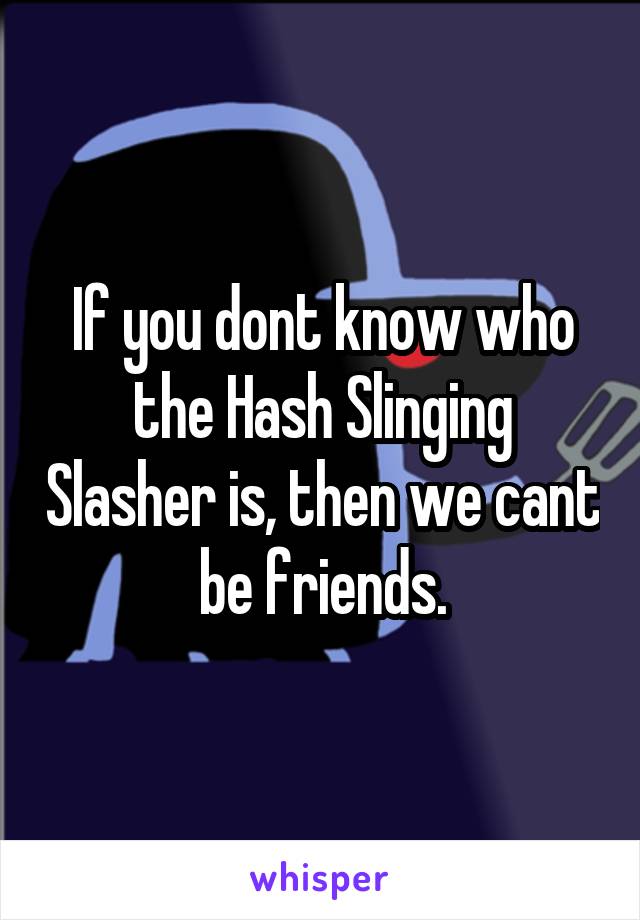If you dont know who the Hash Slinging Slasher is, then we cant be friends.