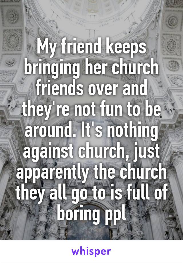 My friend keeps bringing her church friends over and they're not fun to be around. It's nothing against church, just apparently the church they all go to is full of boring ppl