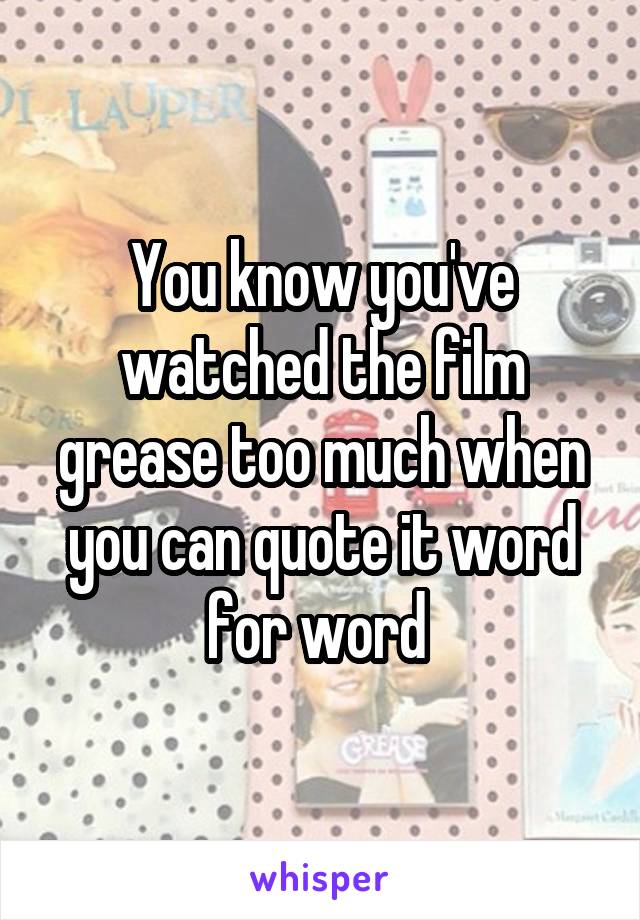 You know you've watched the film grease too much when you can quote it word for word 