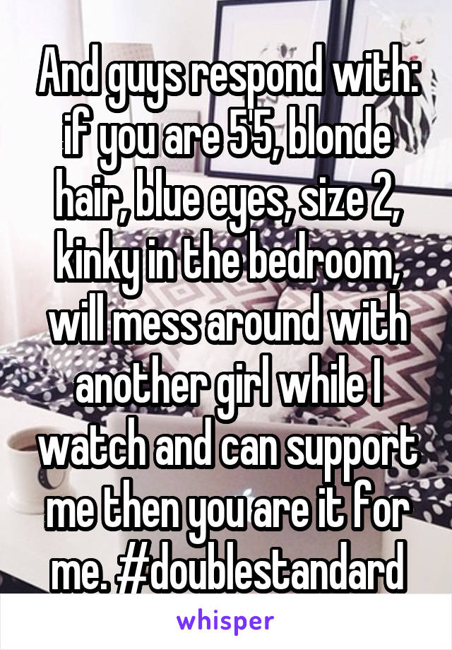 And guys respond with: if you are 5'5, blonde hair, blue eyes, size 2, kinky in the bedroom, will mess around with another girl while I watch and can support me then you are it for me. #doublestandard