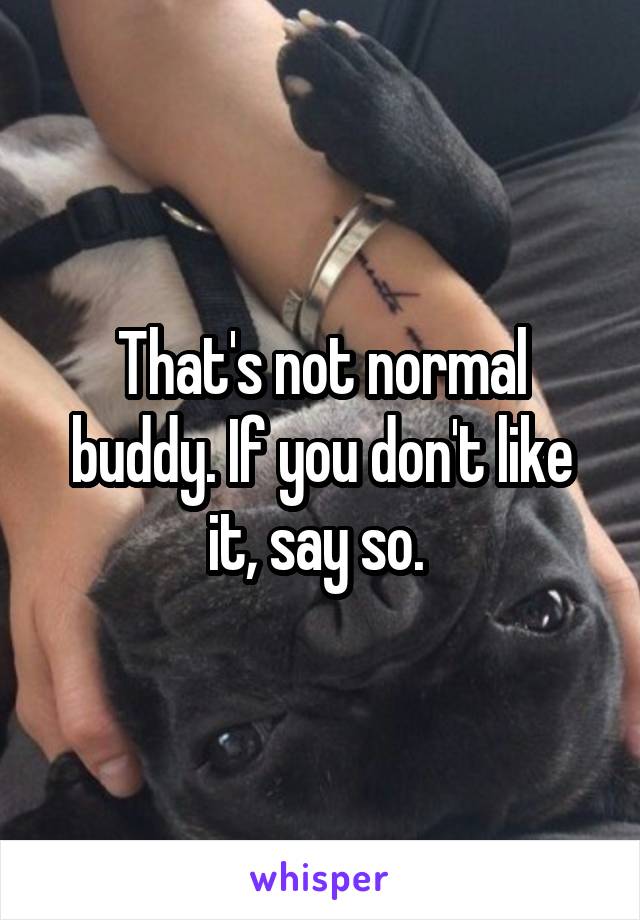 That's not normal buddy. If you don't like it, say so. 