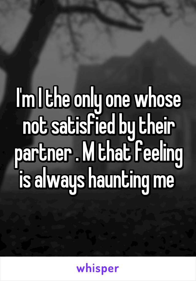 I'm I the only one whose not satisfied by their partner . M that feeling is always haunting me 