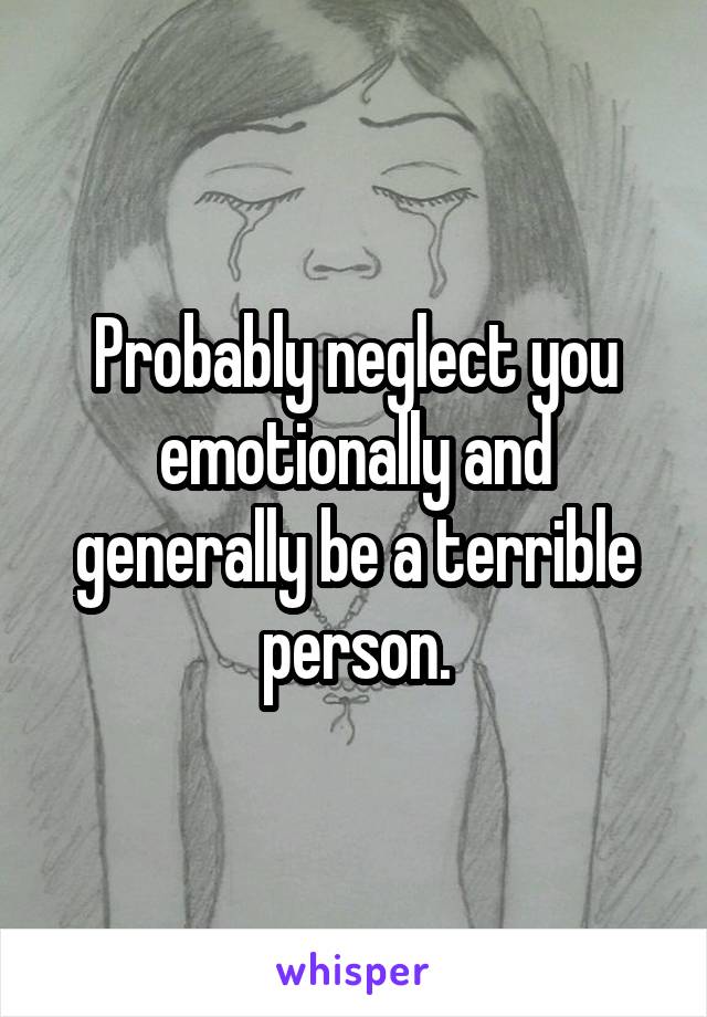 Probably neglect you emotionally and generally be a terrible person.