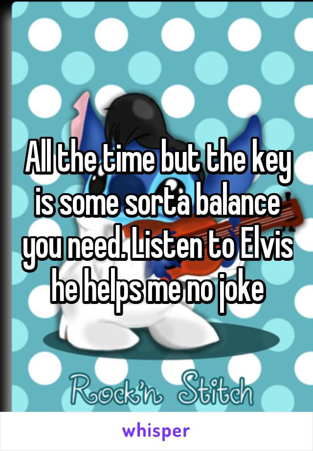 All the time but the key is some sorta balance you need. Listen to Elvis he helps me no joke