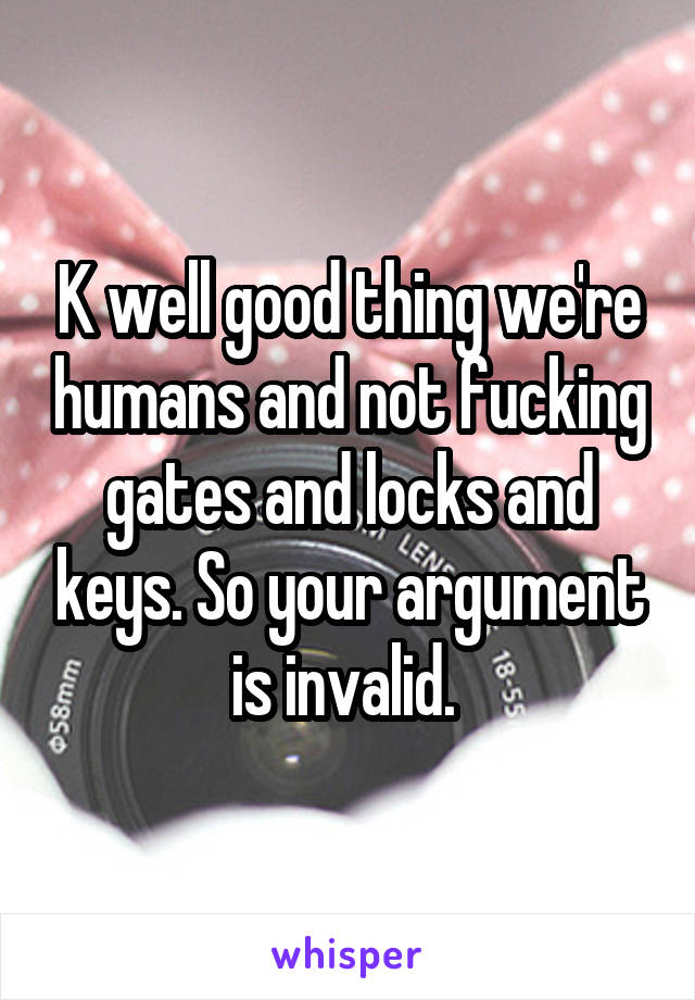 K well good thing we're humans and not fucking gates and locks and keys. So your argument is invalid. 