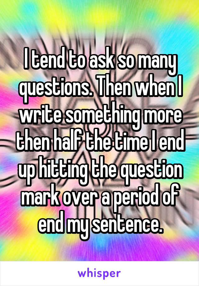 I tend to ask so many questions. Then when I write something more then half the time I end up hitting the question mark over a period of end my sentence.