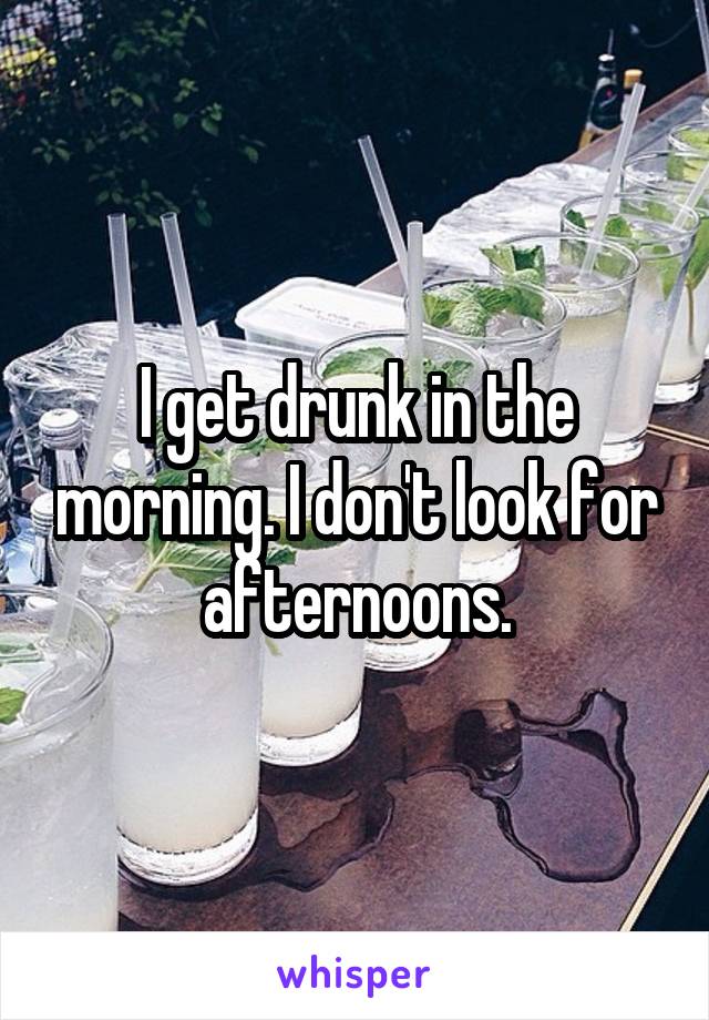 I get drunk in the morning. I don't look for afternoons.
