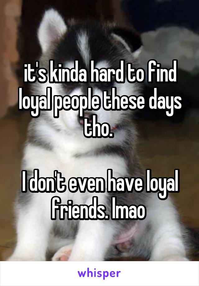 it's kinda hard to find loyal people these days tho. 

I don't even have loyal friends. lmao 