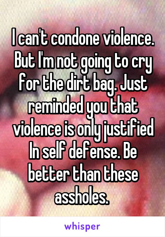 I can't condone violence. But I'm not going to cry for the dirt bag. Just reminded you that violence is only justified In self defense. Be better than these assholes. 