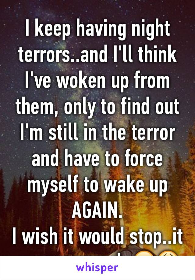 I keep having night terrors..and I'll think I've woken up from them, only to find out I'm still in the terror and have to force myself to wake up AGAIN.
I wish it would stop..it seems so real. 😭😩